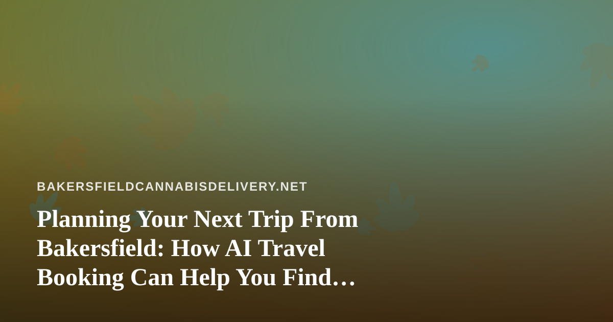Planning Your Next Trip From Bakersfield: How AI Travel Booking Can Help You Find Better Flights and Hotels