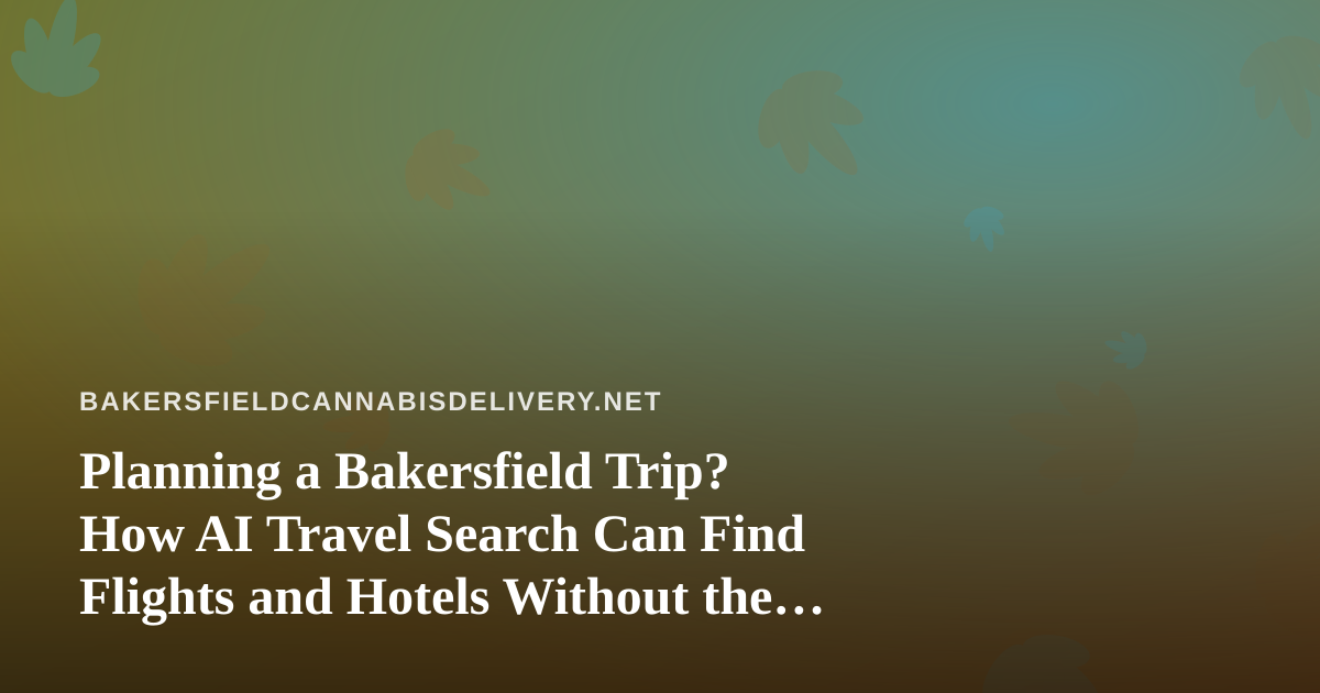 Planning a Bakersfield Trip? How AI Travel Search Can Find Flights and Hotels Without the Guesswork